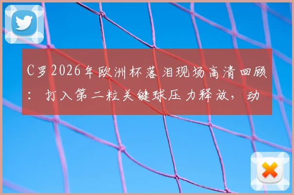 C罗2026年欧洲杯落泪现场高清回顾：打入第二粒关键球压力释放，动情痛哭原因深度分析