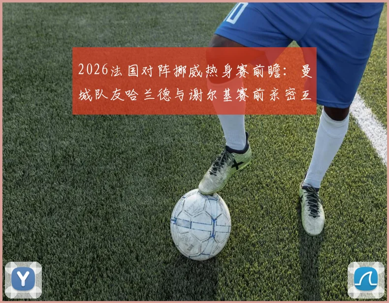 2026法国对阵挪威热身赛前瞻：曼城队友哈兰德与谢尔基赛前亲密互动引关注