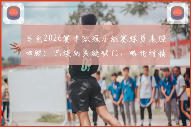 马竞2026赛季欧冠小组赛球员表现回顾：巴埃纳关键破门，略伦特精准助攻，两人合力贡献1球2助数据解析