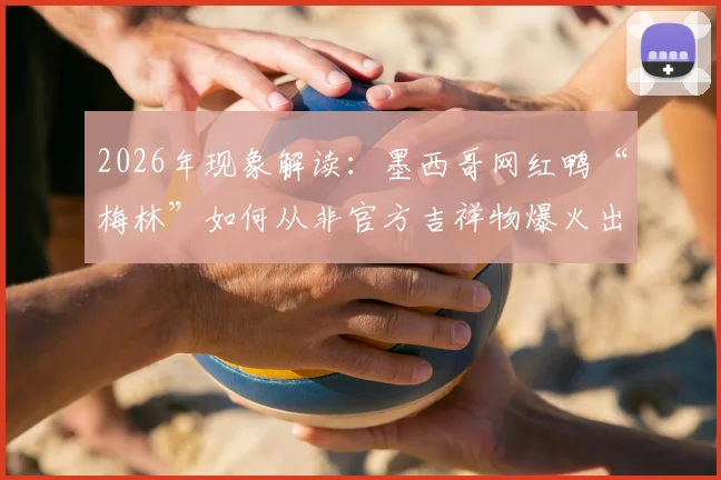 2026年现象解读:墨西哥网红鸭“梅林”如何从非官方吉祥物爆火出圈?揭秘其广告合作与意外走红路径