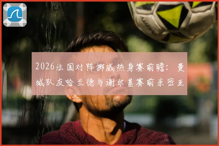 2026法国对阵挪威热身赛前瞻：曼城队友哈兰德与谢尔基赛前亲密互动引关注