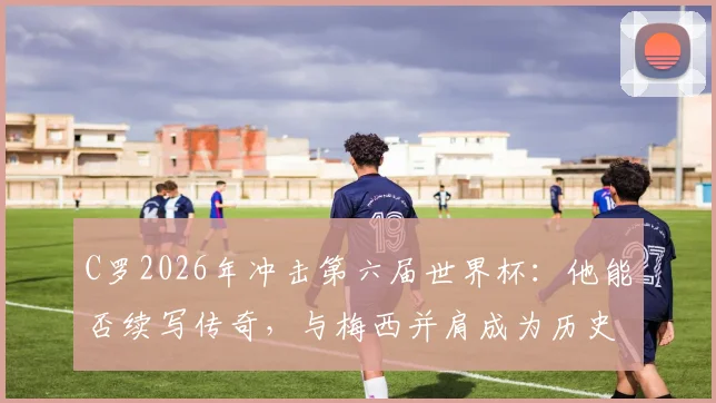 C罗2026年冲击第六届世界杯:他能否续写传奇,与梅西并肩成为历史唯二?深度解析参赛前景