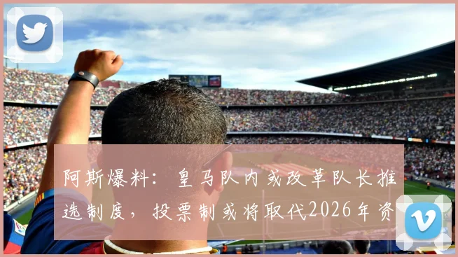 阿斯爆料：皇马队内或改革队长推选制度，投票制或将取代2026年资历排序传统