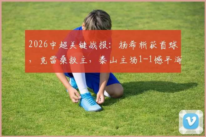 2026中超关键战报：杨希斩获首球，克雷桑救主，泰山主场1-1憾平海港，赛后深度解析