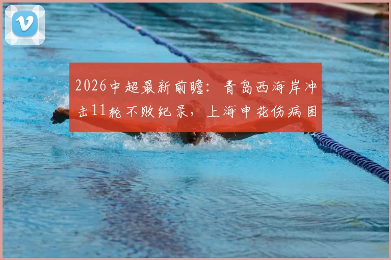 2026中超最新前瞻:青岛西海岸冲击11轮不败纪录,上海申花伤病困扰能否止颓?