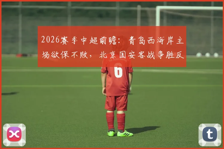 2026赛季中超前瞻:青岛西海岸主场欲保不败,北京国安客战争胜反超申花,附积分榜走势分析
