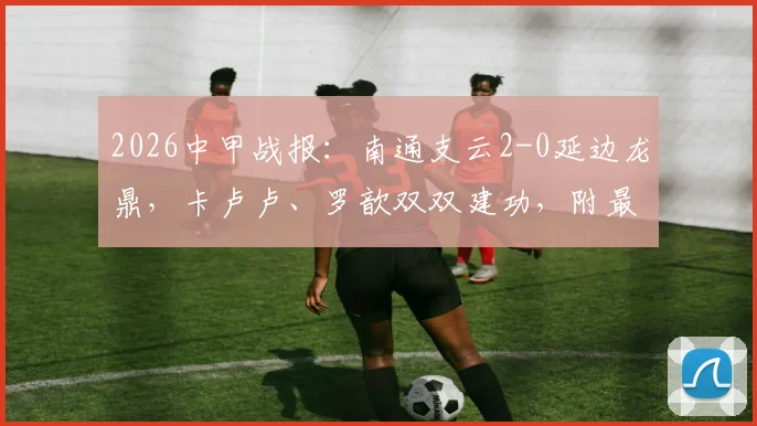 2026中甲战报:南通支云2-0延边龙鼎,卡卢卢、罗歆双双建功,附最新积分榜及赛程看点
