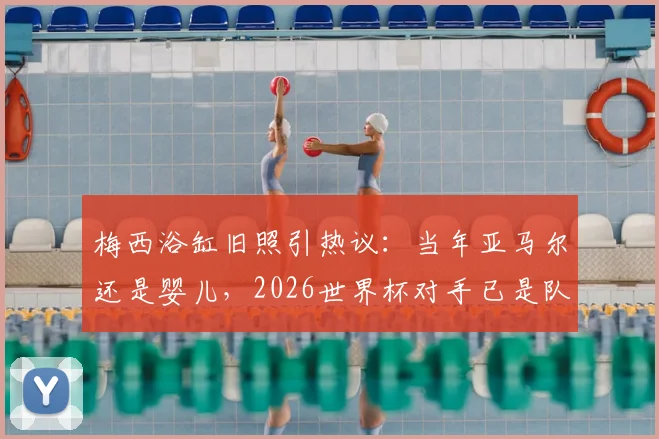梅西浴缸旧照引热议:当年亚马尔还是婴儿,2026世界杯对手已是队友?戏说巴萨新老天才的传承路