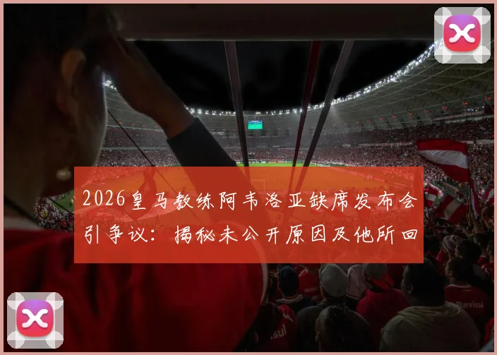 2026皇马教练阿韦洛亚缺席发布会引争议：揭秘未公开原因及他所回避的敏感话题