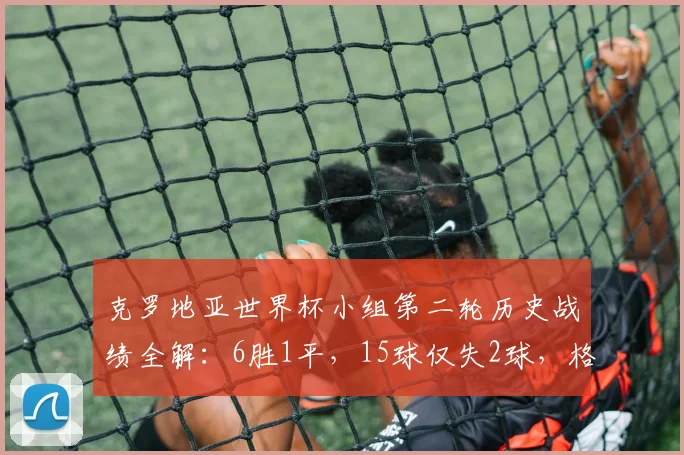 克罗地亚世界杯小组第二轮历史战绩全解：6胜1平，15球仅失2球，格子军团2026能否延续神迹？