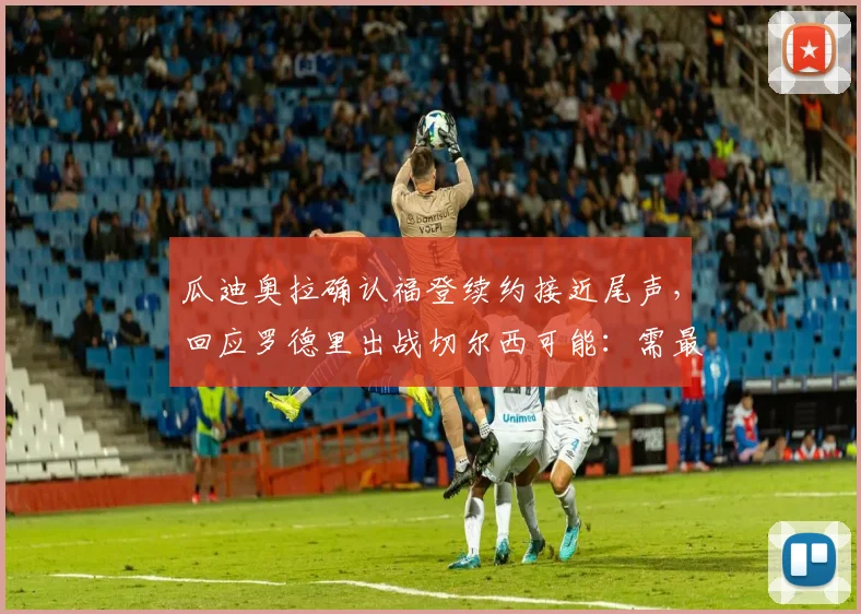 瓜迪奥拉确认福登续约接近尾声,回应罗德里出战切尔西可能:需最后观察