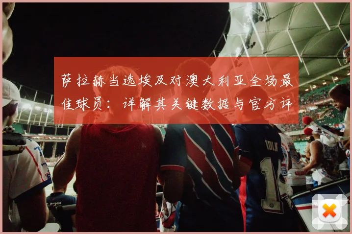 萨拉赫当选埃及对澳大利亚全场最佳球员：详解其关键数据与官方评选标准（2026）