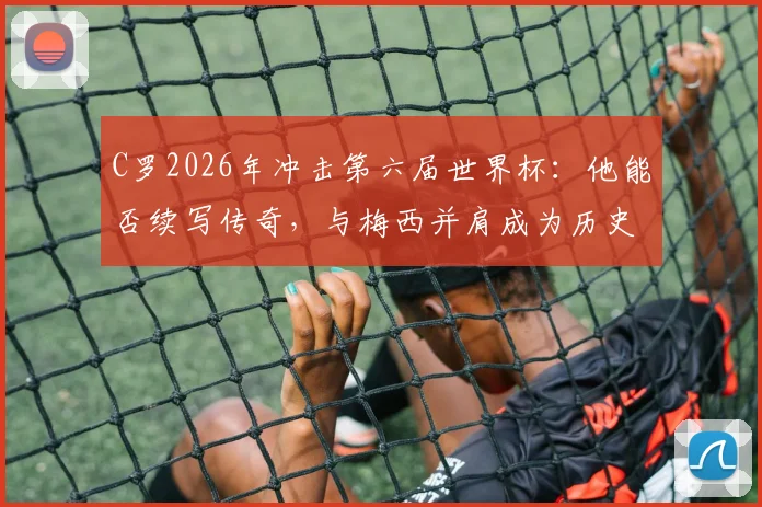 C罗2026年冲击第六届世界杯：他能否续写传奇，与梅西并肩成为历史唯二？深度解析参赛前景