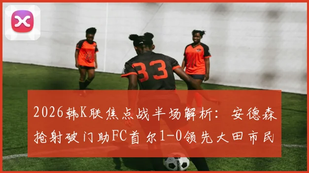 2026韩K联焦点战半场解析:安德森抢射破门助FC首尔1-0领先大田市民,实时赛况与战术看点一览