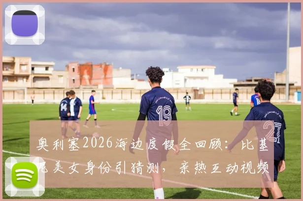 奥利塞2026海边度假全回顾:比基尼美女身份引猜测,亲热互动视频与具体地点曝光,球星场外生活一览