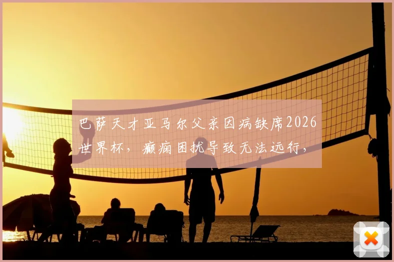 巴萨天才亚马尔父亲因病缺席2026世界杯,癫痫困扰导致无法远行,儿子巅峰时刻家人难相伴
