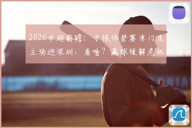 2026中超前瞻:于根伟禁赛津门虎主场迎深圳,看啥?赢球缓解危机,客队求双杀