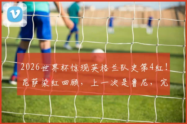 2026世界杯惊现英格兰队史第4红!昆萨染红回顾,上一次是鲁尼,完整名单解析