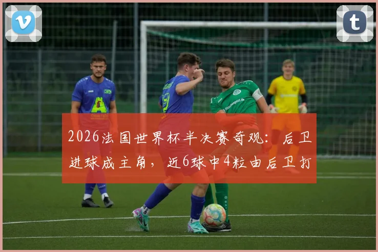 2026法国世界杯半决赛奇观:后卫进球成主角,近6球中4粒由后卫打进说明了什么?
