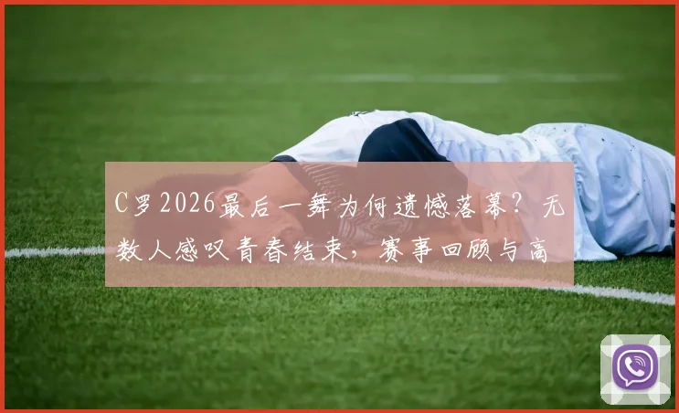 C罗2026最后一舞为何遗憾落幕？无数人感叹青春结束，赛事回顾与高清图集