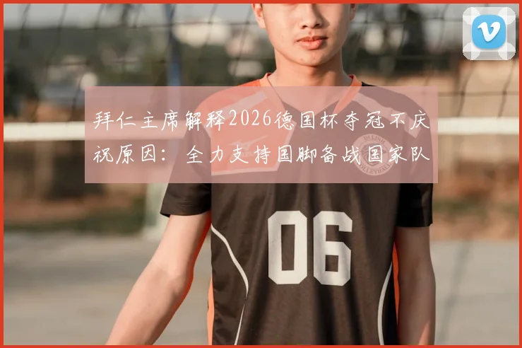 拜仁主席解释2026德国杯夺冠不庆祝原因:全力支持国脚备战国家队赛事