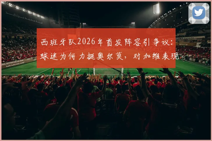 西班牙队2026年首发阵容引争议：球迷为何力挺奥尔莫，对加维表现不满？深度分析三人调整呼声