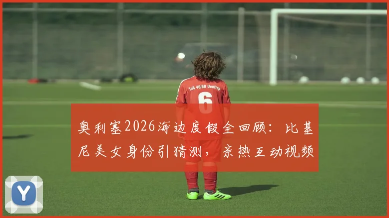 奥利塞2026海边度假全回顾：比基尼美女身份引猜测，亲热互动视频与具体地点曝光，球星场外生活一览