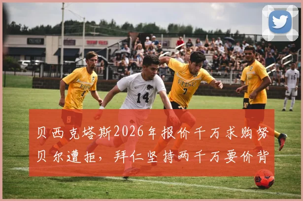 贝西克塔斯2026年报价千万求购努贝尔遭拒,拜仁坚持两千万要价背后原因解析