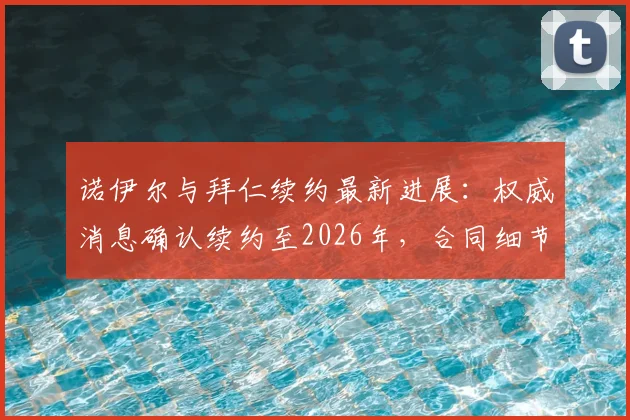诺伊尔与拜仁续约最新进展：权威消息确认续约至2026年，合同细节及未来规划深度解读