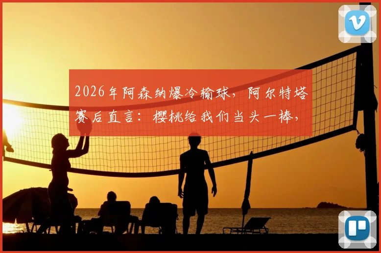 2026年阿森纳爆冷输球，阿尔特塔赛后直言：樱桃给我们当头一棒，球队今天表现太差了