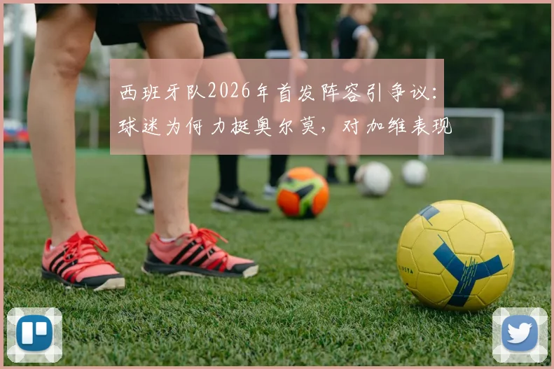 西班牙队2026年首发阵容引争议：球迷为何力挺奥尔莫，对加维表现不满？深度分析三人调整呼声