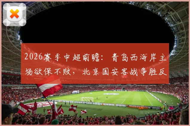 2026赛季中超前瞻：青岛西海岸主场欲保不败，北京国安客战争胜反超申花，附积分榜走势分析