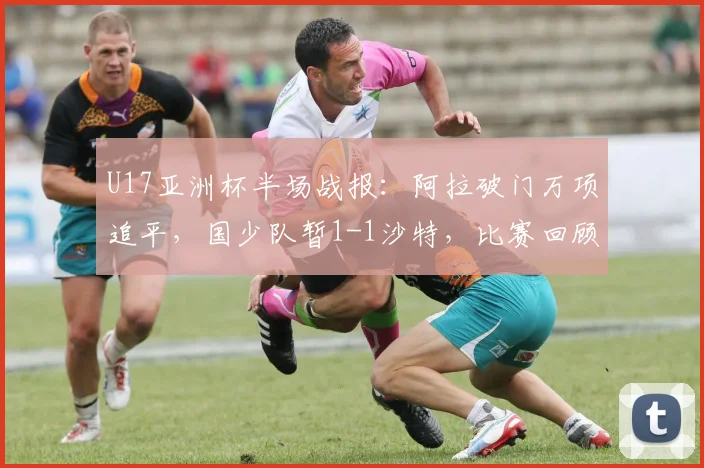 U17亚洲杯半场战报:阿拉破门万项追平,国少队暂1-1沙特,比赛回顾与关键时刻分析