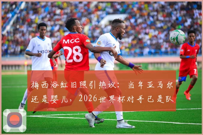 梅西浴缸旧照引热议：当年亚马尔还是婴儿，2026世界杯对手已是队友？戏说巴萨新老天才的传承路
