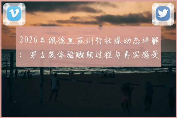 2026年佩德里苏州行社媒动态详解:穿古装体验蹴鞠过程与真实感受分享