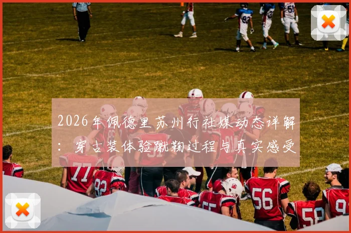 2026年佩德里苏州行社媒动态详解：穿古装体验蹴鞠过程与真实感受分享
