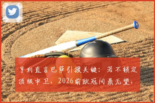 亨利直言巴萨引援关键:若不锁定顶级中卫,2026前欧冠问鼎无望,未来十年恐持续低迷