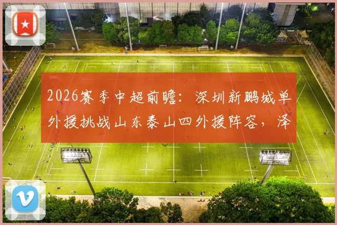 2026赛季中超前瞻：深圳新鹏城单外援挑战山东泰山四外援阵容，泽卡先发成关键看点