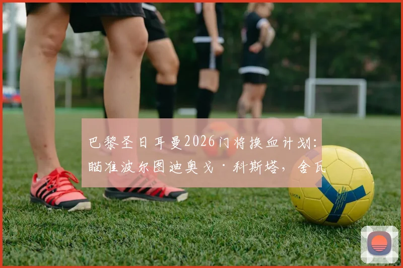巴黎圣日耳曼2026门将换血计划：瞄准波尔图迪奥戈·科斯塔，舍瓦利耶离队倒计时，谁将接班纳瓦斯？