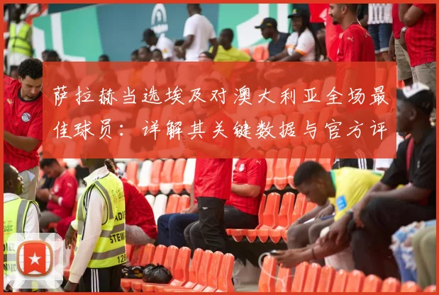萨拉赫当选埃及对澳大利亚全场最佳球员：详解其关键数据与官方评选标准（2026）