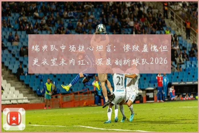 瑞典队中场核心坦言：惨败羞愧但更衣室未内讧，深度剖析球队2026年大赛前景与团结现状