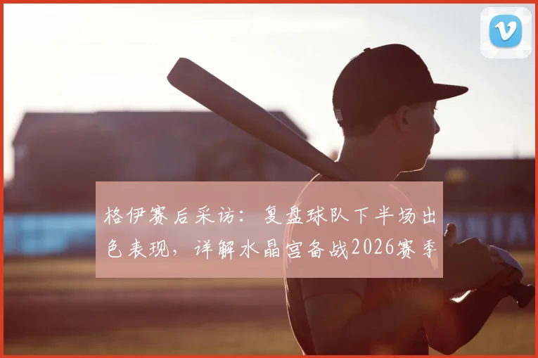 格伊赛后采访：复盘球队下半场出色表现，详解水晶宫备战2026赛季英超对决阿森纳关键点