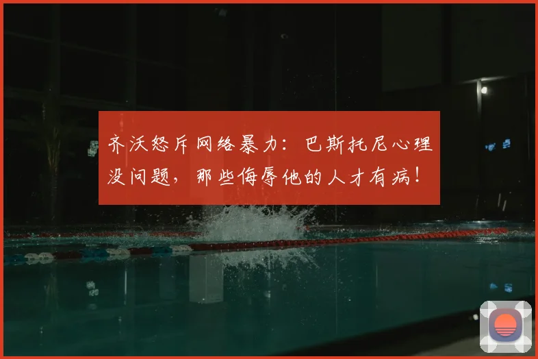 齐沃怒斥网络暴力：巴斯托尼心理没问题，那些侮辱他的人才有病！