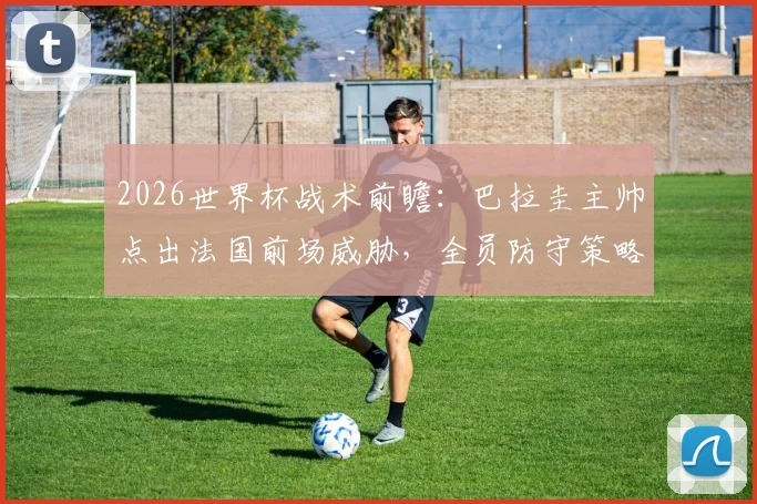 2026世界杯战术前瞻：巴拉圭主帅点出法国前场威胁，全员防守策略成南美球队抗衡关键