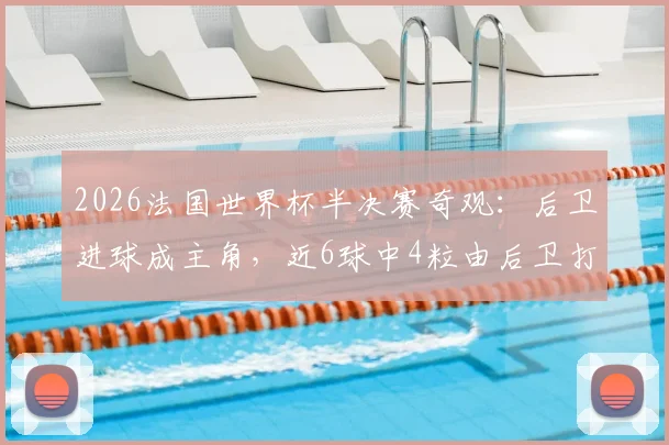 2026法国世界杯半决赛奇观：后卫进球成主角，近6球中4粒由后卫打进说明了什么？