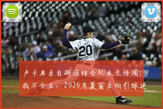 卢卡库亲自辟谣转会AC米兰传闻：我不会去，2026年夏窗去向引球迷热议