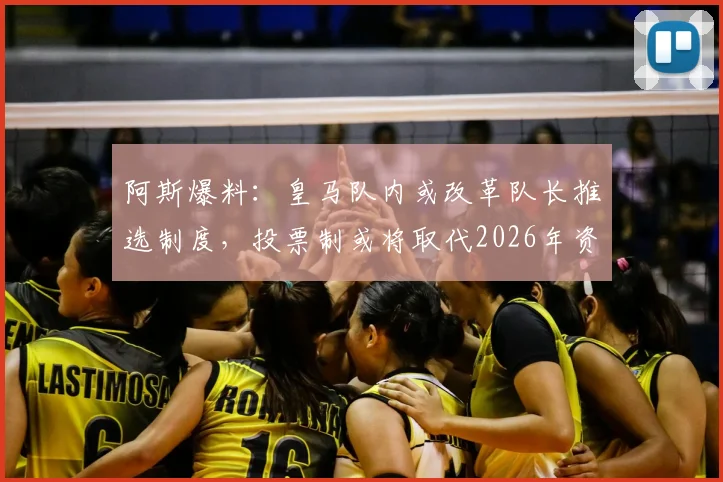 阿斯爆料:皇马队内或改革队长推选制度,投票制或将取代2026年资历排序传统