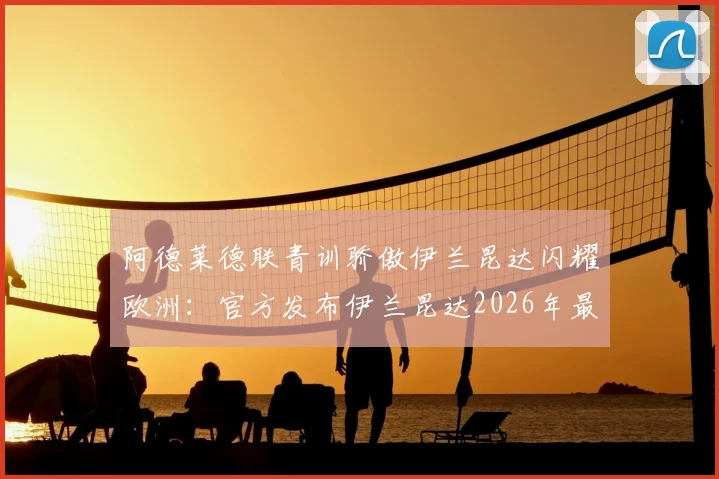 阿德莱德联青训骄傲伊兰昆达闪耀欧洲：官方发布伊兰昆达2026年最新进球视频祝贺，解析其母队培养之路与未来前景
