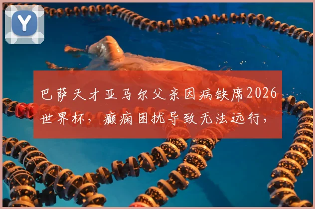 巴萨天才亚马尔父亲因病缺席2026世界杯，癫痫困扰导致无法远行，儿子巅峰时刻家人难相伴