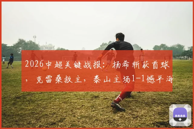 2026中超关键战报:杨希斩获首球,克雷桑救主,泰山主场1-1憾平海港,赛后深度解析
